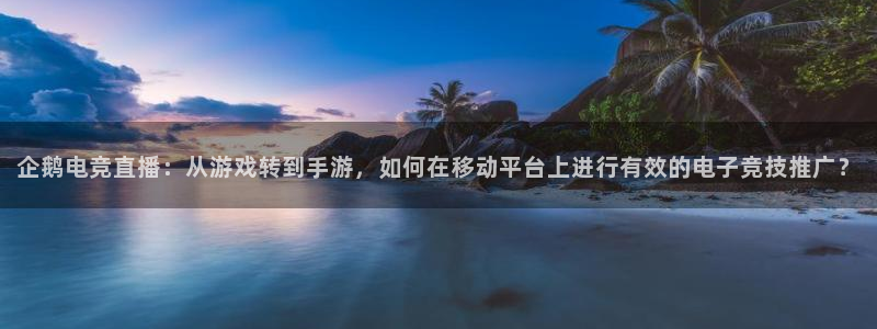 乐鱼电竞：企鹅电竞直播：从游戏转到手游，如何在移动平台上进行有效的电子竞技推广？