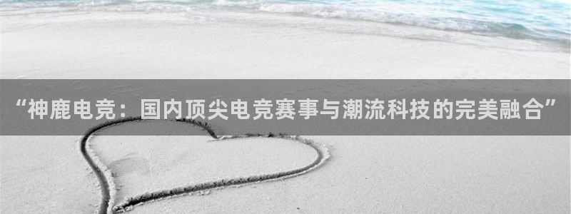 乐鱼电竞app下载：“神鹿电竞：国内顶尖电竞赛事与潮流科技的完美融合”