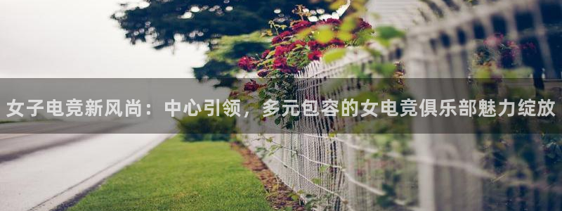 乐鱼电竞下载：女子电竞新风尚：中心引领，多元包容的女电竞俱乐部魅力绽放